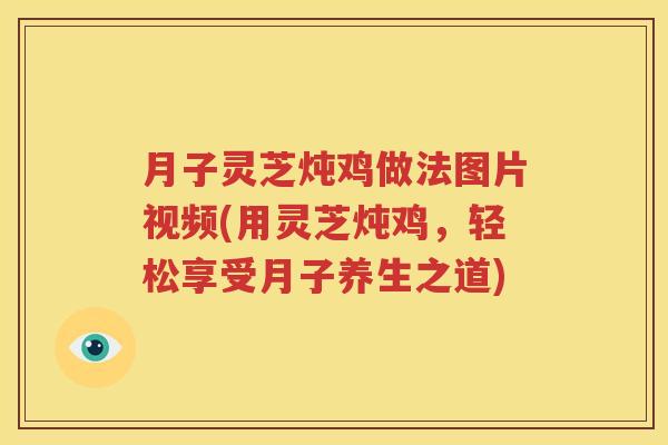 月子灵芝炖鸡做法图片视频(用灵芝炖鸡，轻松享受月子养生之道)