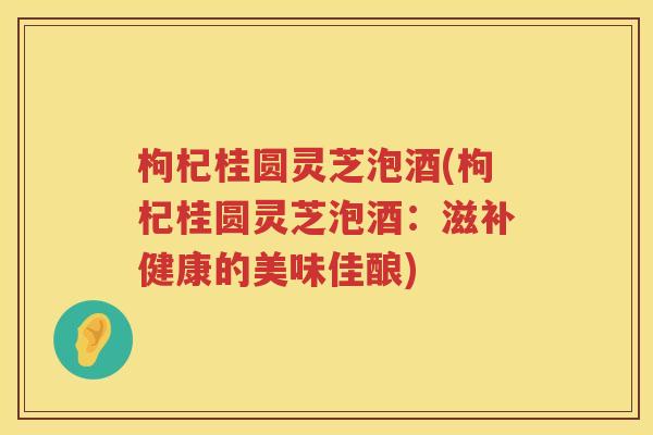 枸杞桂圆灵芝泡酒(枸杞桂圆灵芝泡酒：滋补健康的美味佳酿)