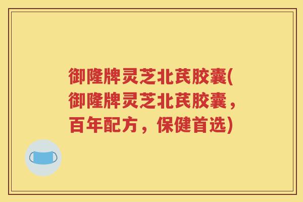 御隆牌灵芝北芪胶囊(御隆牌灵芝北芪胶囊，百年配方，保健首选)