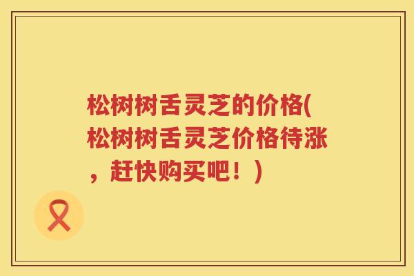 松树树舌灵芝的价格(松树树舌灵芝价格待涨，赶快购买吧！)