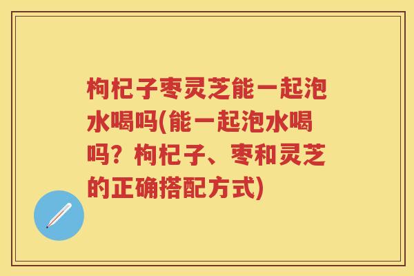 枸杞子枣灵芝能一起泡水喝吗(能一起泡水喝吗？枸杞子、枣和灵芝的正确搭配方式)