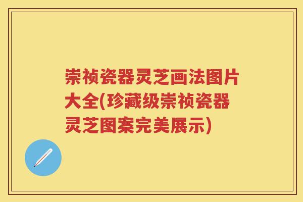 崇祯瓷器灵芝画法图片大全(珍藏级崇祯瓷器灵芝图案完美展示)
