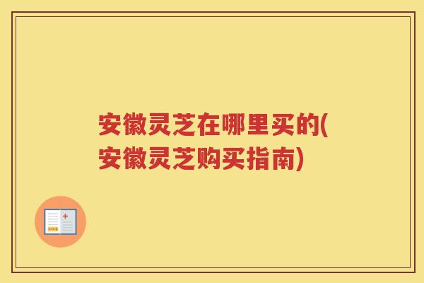安徽灵芝在哪里买的(安徽灵芝购买指南)