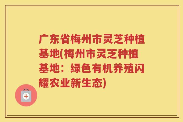 广东省梅州市灵芝种植基地(梅州市灵芝种植基地：绿色有机养殖闪耀农业新生态)