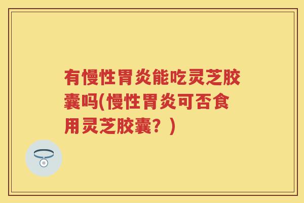 有慢性能吃灵芝胶囊吗(慢性可否食用灵芝胶囊？)
