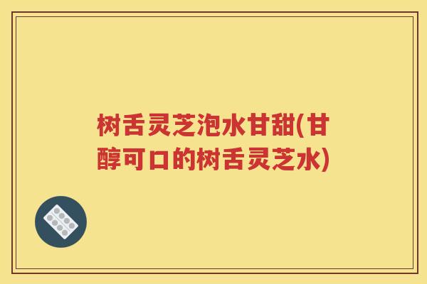 树舌灵芝泡水甘甜(甘醇可口的树舌灵芝水)
