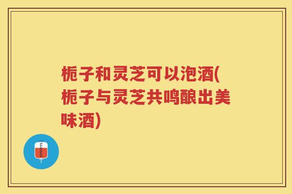 栀子和灵芝可以泡酒(栀子与灵芝共鸣酿出美味酒)