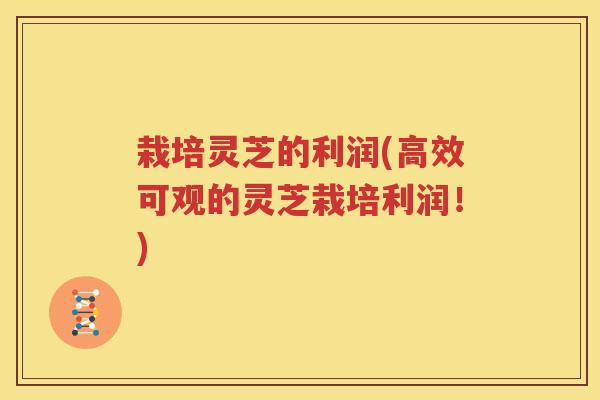 栽培灵芝的利润(高效可观的灵芝栽培利润!) 栽培灵芝的利润(高效可观的灵芝栽培利润!)