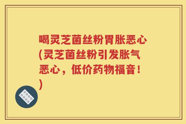 喝灵芝菌丝粉胃胀恶心(灵芝菌丝粉引发胀气恶心，低价福音！)