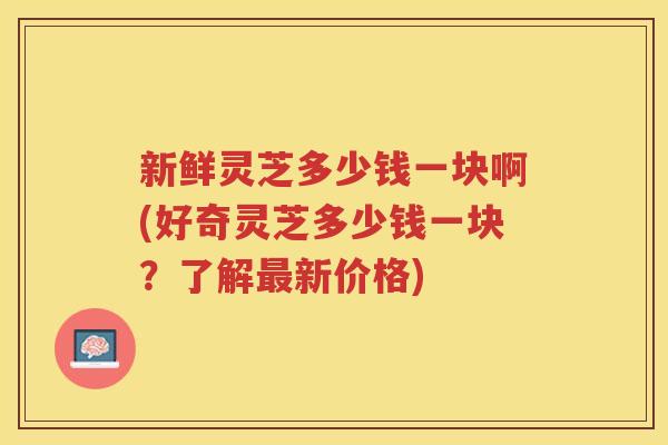 新鲜灵芝多少钱一块啊(好奇灵芝多少钱一块？了解新价格)