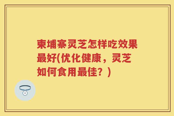 柬埔寨灵芝怎样吃效果好(优化健康,灵芝如何食用佳?) 柬埔寨灵芝怎样吃效果好(优化健康,灵芝如何食用佳?)