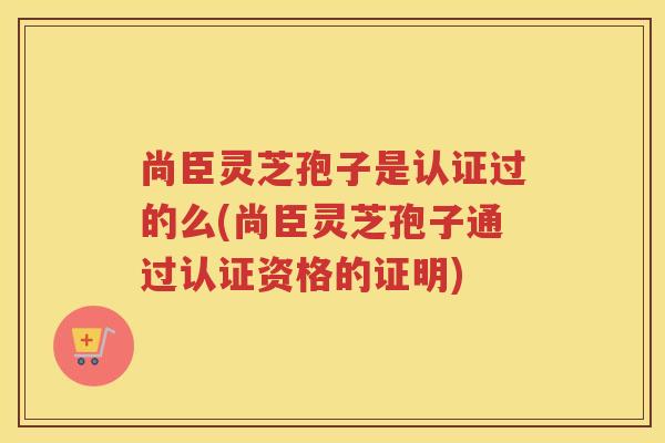 尚臣灵芝孢子是认证过的么(尚臣灵芝孢子通过认证资格的证明) 尚臣灵芝孢子是认证过的么(尚臣灵芝孢子通过认证资格的证明)