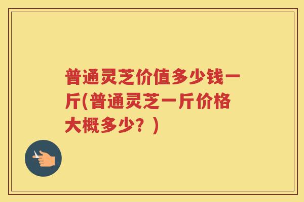 普通灵芝价值多少钱一斤(普通灵芝一斤价格大概多少？)