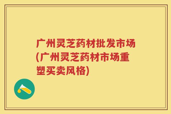 广州灵芝药材批发市场(广州灵芝药材市场重塑买卖风格)