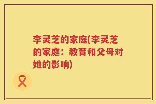李灵芝的家庭(李灵芝的家庭:教育和父母对她的影响) 李灵芝的家庭(李灵芝的家庭:教育和父母对她的影响)