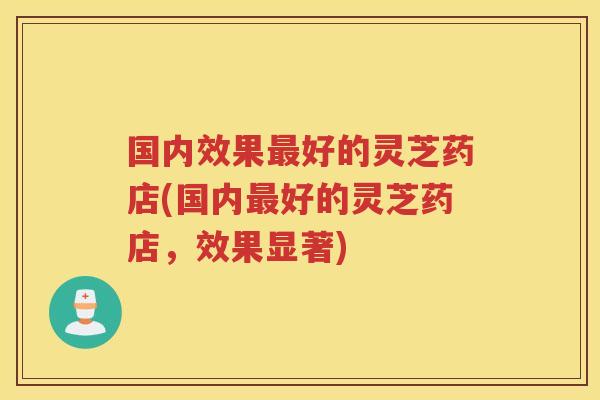 国内效果好的灵芝药店(国内好的灵芝药店，效果显著)