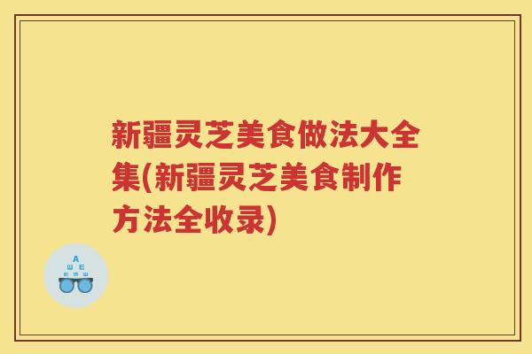 新疆灵芝美食做法大全集(新疆灵芝美食制作方法全收录)