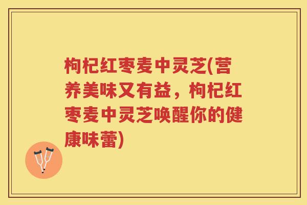 枸杞红枣麦中灵芝(营养美味又有益，枸杞红枣麦中灵芝唤醒你的健康味蕾)