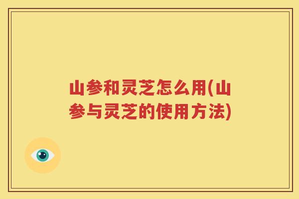 山参和灵芝怎么用(山参与灵芝的使用方法)