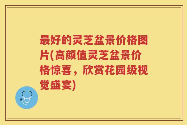 好的灵芝盆景价格图片(高颜值灵芝盆景价格惊喜，欣赏花园级视觉盛宴)