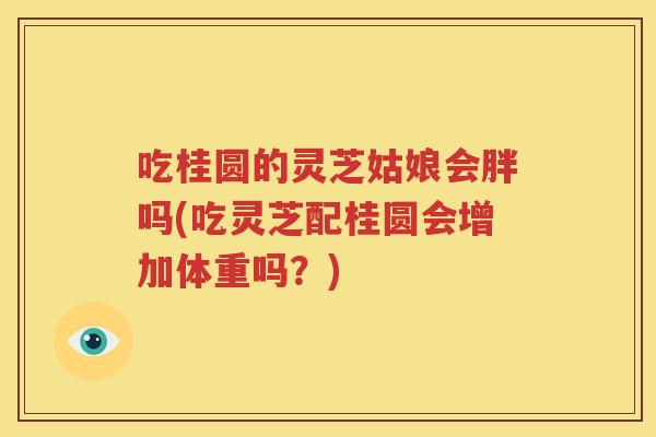 吃桂圆的灵芝姑娘会胖吗(吃灵芝配桂圆会增加体重吗？)
