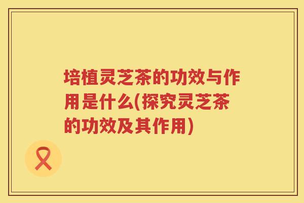 培植灵芝茶的功效与作用是什么(探究灵芝茶的功效及其作用)