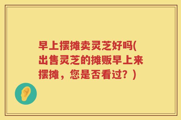 早上摆摊卖灵芝好吗(出售灵芝的摊贩早上来摆摊，您是否看过？)