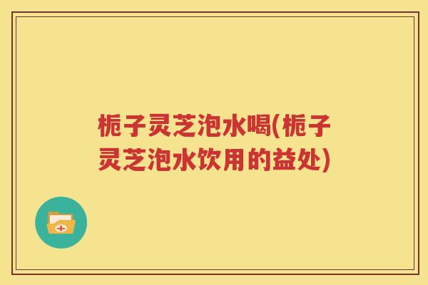 栀子灵芝泡水喝(栀子灵芝泡水饮用的益处)