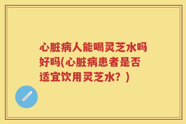 人能喝灵芝水吗好吗(患者是否适宜饮用灵芝水？)