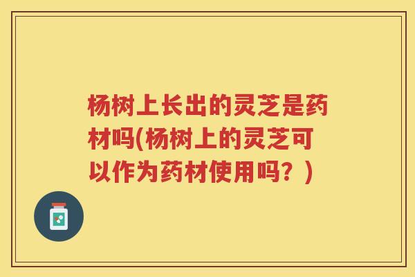 杨树上长出的灵芝是药材吗(杨树上的灵芝可以作为药材使用吗？)