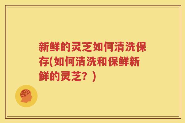 新鲜的灵芝如何清洗保存(如何清洗和保鲜新鲜的灵芝？)