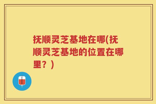 抚顺灵芝基地在哪(抚顺灵芝基地的位置在哪里？)