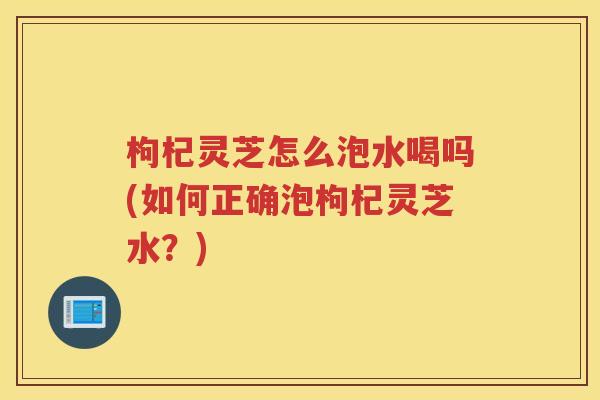 枸杞灵芝怎么泡水喝吗(如何正确泡枸杞灵芝水？)