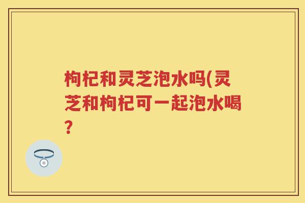 枸杞和灵芝泡水吗(灵芝和枸杞可一起泡水喝？