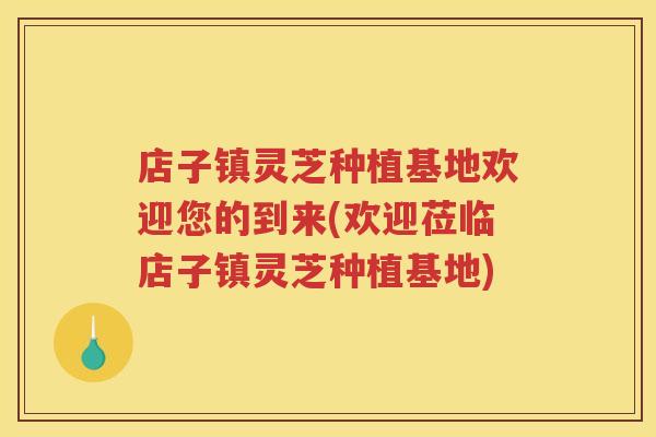店子镇灵芝种植基地欢迎您的到来(欢迎莅临店子镇灵芝种植基地)