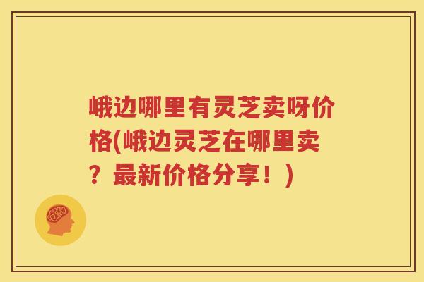 峨边哪里有灵芝卖呀价格(峨边灵芝在哪里卖？新价格分享！)