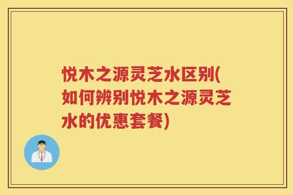 悦木之源灵芝水区别(如何辨别悦木之源灵芝水的优惠套餐)