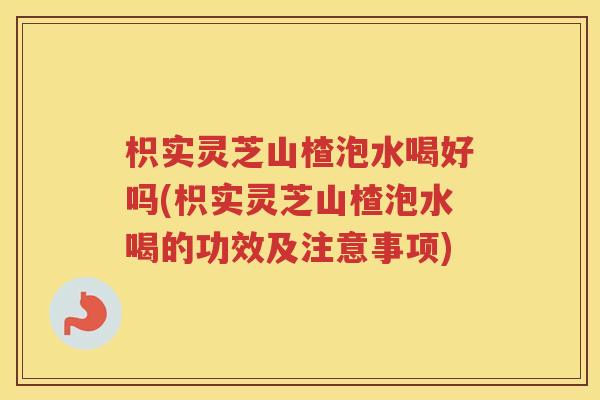 枳实灵芝山楂泡水喝好吗(枳实灵芝山楂泡水喝的功效及注意事项)