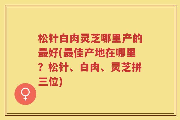 松针白肉灵芝哪里产的好(佳产地在哪里?松针、白肉、灵芝拼三位) 松针白肉灵芝哪里产的好(佳产地在哪里?松针、白肉、灵芝拼三位)