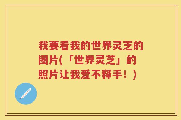 我要看我的世界灵芝的图片(「世界灵芝」的照片让我爱不释手！)