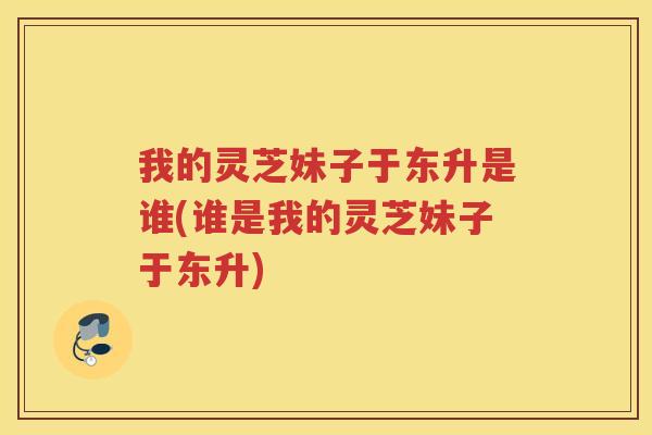 我的灵芝妹子于东升是谁(谁是我的灵芝妹子于东升)