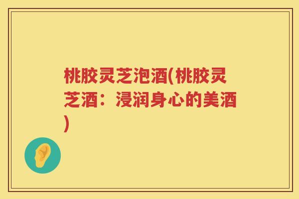桃胶灵芝泡酒(桃胶灵芝酒:浸润身心的美酒) 桃胶灵芝泡酒(桃胶灵芝酒:浸润身心的美酒)