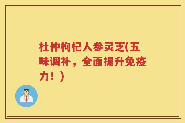 杜仲枸杞人参灵芝(五味调补,全面提升免疫力!) 杜仲枸杞人参灵芝(五味调补,全面提升免疫力!)