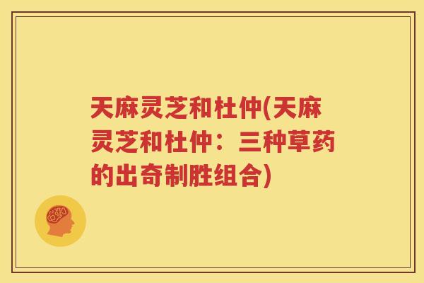 天麻灵芝和杜仲(天麻灵芝和杜仲：三种草药的出奇制胜组合)
