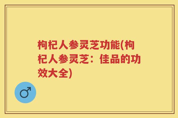 枸杞人参灵芝功能(枸杞人参灵芝：佳品的功效大全)