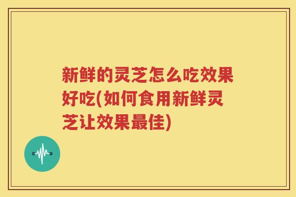 新鲜的灵芝怎么吃效果好吃(如何食用新鲜灵芝让效果佳)