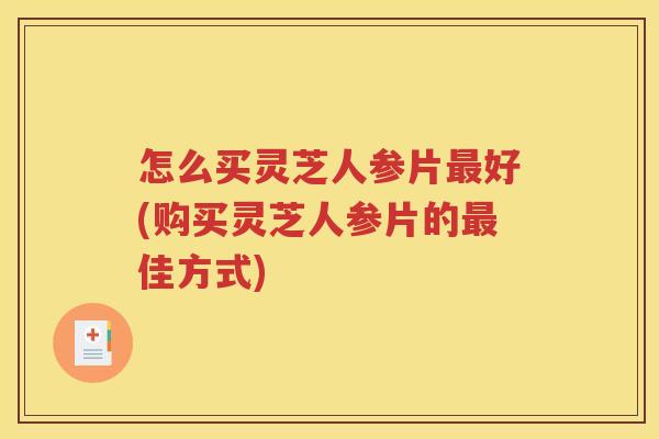 怎么买灵芝人参片好(购买灵芝人参片的佳方式)