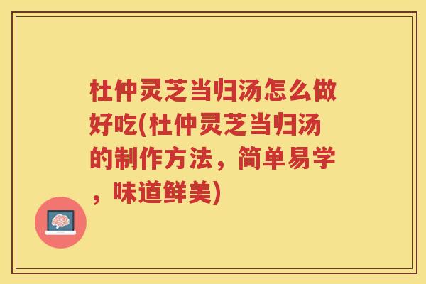 杜仲灵芝当归汤怎么做好吃(杜仲灵芝当归汤的制作方法，简单易学，味道鲜美)