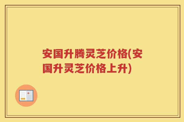 安国升腾灵芝价格(安国升灵芝价格上升)