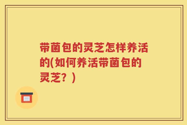 带菌包的灵芝怎样养活的(如何养活带菌包的灵芝？)